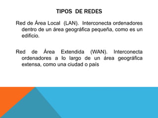 TIPOS DE REDES
Red de Área Local (LAN). Interconecta ordenadores
dentro de un área geográfica pequeña, como es un
edificio.
Red de Área Extendida (WAN). Interconecta
ordenadores a lo largo de un área geográfica
extensa, como una ciudad o país
 
