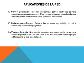 APLICACIONES DE LA RED
El Correo Electrónico. Podemos intercambiar correo electrónico (e-mail)
con otras personas en una red. Esto economiza papel y nos brinda una
forma rápida de intercambiar ideas y solicitar información.
El Software para Grupos. Ayuda a las personas que trabajan en red a
coordinar y administrar proyectos.
La Videoconferencia. Nos permite mantener una conversación cara a cara
con otras personas en una red, tanto si se encuentran en nuestro propio
edificio como al otro lado del país.
 