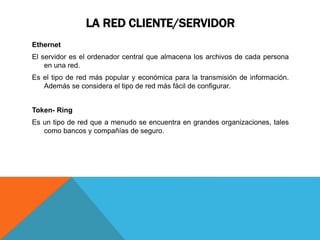 LA RED CLIENTE/SERVIDOR
Ethernet
El servidor es el ordenador central que almacena los archivos de cada persona
en una red.
Es el tipo de red más popular y económica para la transmisión de información.
Además se considera el tipo de red más fácil de configurar.
Token- Ring
Es un tipo de red que a menudo se encuentra en grandes organizaciones, tales
como bancos y compañías de seguro.
 