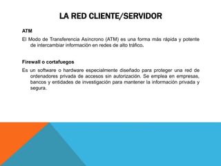 LA RED CLIENTE/SERVIDOR
ATM
El Modo de Transferencia Asíncrono (ATM) es una forma más rápida y potente
de intercambiar información en redes de alto tráfico.
Firewall o cortafuegos
Es un software o hardware especialmente diseñado para proteger una red de
ordenadores privada de accesos sin autorización. Se emplea en empresas,
bancos y entidades de investigación para mantener la información privada y
segura.
 