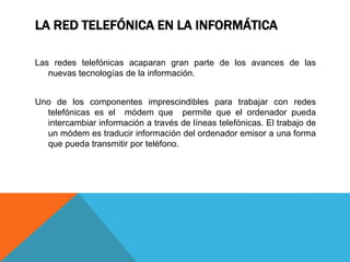 LA RED TELEFÓNICA EN LA INFORMÁTICA
Las redes telefónicas acaparan gran parte de los avances de las
nuevas tecnologías de la información.
Uno de los componentes imprescindibles para trabajar con redes
telefónicas es el módem que permite que el ordenador pueda
intercambiar información a través de líneas telefónicas. El trabajo de
un módem es traducir información del ordenador emisor a una forma
que pueda transmitir por teléfono.
 