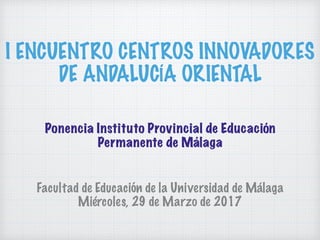 I ENCUENTRO CENTROS INNOVADORES
DE ANDALUCÍA ORIENTAL
Facultad de Educación de la Universidad de Málaga
Miércoles, 29 de Marzo de 2017
Ponencia Instituto Provincial de Educación
Permanente de Málaga
 