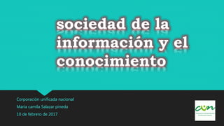 sociedad de la
información y el
conocimiento
Corporación unificada nacional
Maria camila Salazar pineda
10 de febrero de 2017
 