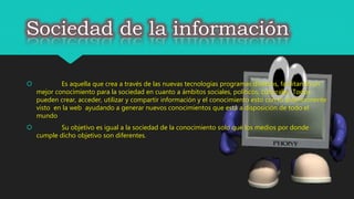 Sociedad de la información
 Es aquella que crea a través de las nuevas tecnologías programas diversos, facilitando un
mejor conocimiento para la sociedad en cuanto a ámbitos sociales, políticos, culturales. Todos
pueden crear, acceder, utilizar y compartir información y el conocimiento esto con lo anteriormente
visto en la web ayudando a generar nuevos conocimientos que está a disposición de todo el
mundo
 Su objetivo es igual a la sociedad de la conocimiento solo que los medios por donde
cumple dicho objetivo son diferentes.
 