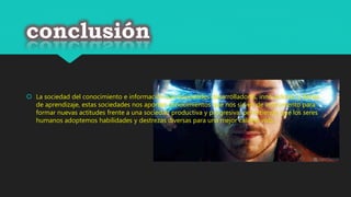 conclusión
 La sociedad del conocimiento e información son sociedades desarrolladoras, innovadoras, y llenas
de aprendizaje, estas sociedades nos aportan conocimientos que nos sirven de instrumento para
formar nuevas actitudes frente a una sociedad productiva y progresiva, permitiendo que los seres
humanos adoptemos habilidades y destrezas diversas para una mejor calidad vida.
 