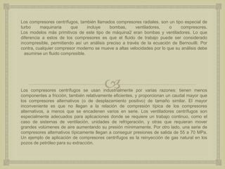 
Los compresores centrífugos, también llamados compresores radiales, son un tipo especial de
turbo maquinaria que incluye bombas, ventiladores, o compresores.
Los modelos más primitivos de este tipo de máquina2 eran bombas y ventiladores. Lo que
diferencia a estos de los compresores es que el fluido de trabajo puede ser considerado
incompresible, permitiendo así un análisis preciso a través de la ecuación de Bernouilli. Por
contra, cualquier compresor moderno se mueve a altas velocidades por lo que su análisis debe
asumirse un fluido compresible.
Los compresores centrífugos se usan industrialmente por varias razones: tienen menos
componentes a fricción, también relativamente eficientes, y proporcionan un caudal mayor que
los compresores alternativos (o de desplazamiento positivo) de tamaño similar. El mayor
inconveniente es que no llegan a la relación de compresión típica de los compresores
alternativos, a menos que se encadenen varios en serie. Los ventiladores centrífugos son
especialmente adecuados para aplicaciones donde se requiere un trabajo continuo, como el
caso de sistemas de ventilación, unidades de refrigeración, y otras que requieran mover
grandes volúmenes de aire aumentando su presión mínimamente. Por otro lado, una serie de
compresores alternativos típicamente llegan a conseguir presiones de salida de 55 a 70 MPa.
Un ejemplo de aplicación de compresores centrífugos es la reinyección de gas natural en los
pozos de petróleo para su extracción.
 