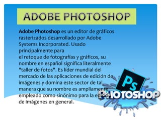 Adobe Photoshop es un editor de gráficos
rasterizados desarrollado por Adobe
Systems Incorporated. Usado
principalmente para
el retoque de fotografías y gráficos, su
nombre en español significa literalmente
"taller de fotos". Es líder mundial del
mercado de las aplicaciones de edición de
imágenes y domina este sector de tal
manera que su nombre es ampliamente
empleado como sinónimo para la edición
de imágenes en general.
 