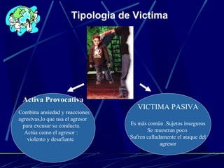 VICTIMA PASIVA
Es más común .Sujetos inseguros
Se muestran poco
Sufren calladamente el ataque del
agresor
Activa Provocativa
Combina ansiedad y reacciones
agresivas,lo que usa el agresor
para excusar su conducta.
Actúa como el agresor :
violento y desafiante
Tipologia de Victima
 