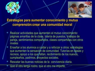 Estrategias para aumentar conocimiento y mutuaEstrategias para aumentar conocimiento y mutua
comprensión:crear una comunidad moralcomprensión:crear una comunidad moral
 Realizar actividades que aumenten el mutuo conocimiento:
páginas amarillas de la clase, lotería de puestos, trabajos de
pareja, sentimientos compartidos. clases compartidas con otros
niveles
 Enseñar a los alumnos a cuidar y a reforzar a otros: estrategias
que aumenten la sensación de comunidad. Tutorías en clases y
recreos, apoyo a los que faltan, recibimiento de los nuevos,
cumpleaños, padrinos, proyectos sociales.
 Rescatar las buenas noticias de la convivencia diaria.
 Que el otro tenga rostro, que el otro me importe.
 