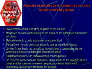 Aspectos esenciales de un programa que buscaAspectos esenciales de un programa que busca
reducir crueldad y abuso.reducir crueldad y abuso.
 Involucración cálida y positiva de parte de los adultos
 Monitereo hacia las actividades de los niños en las diferentes situaciones
escolares.
 Meta del colegio y de la sala crear una comunidad
 Discusión en la sala de clases sobre lo que es crueldad y abuso
 Límites firmes hacia las conductas inaceptables y consecuencias no
violentas cuando los límites han sido traspasados.
 Establecer una base de trabajo común con los padres
 Un esfuerzo concertado de cambiar el clima social de los colegios lleva a
considerables mejoras no solo en seguridad, sino en rendimiento
académico, asistencia y conducta en general.
 