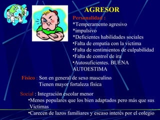 AGRESOR
Personalidad :
*Temperamento agresivo
*impulsivo
*Deficientes habilidades sociales
•Falta de empatia con la victima
•Falta de sentimientos de culpabilidad
•Falta de control de ira
•Autosuficientes. BUENA
AUTOESTIMA
Físico : Son en general de sexo masculino
Tienen mayor fortaleza física
Social : Integración escolar menor
•Menos populares que los bien adaptados pero más que sus
Victimas
•Carecen de lazos familiares y escaso interés por el colegio
 