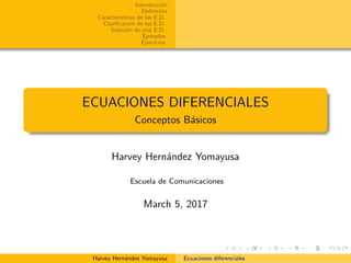 Introducci´on
Deﬁnici´on
Caracter´ısticas de las E.D.
Clasiﬁcaci´on de las E.D.
Soluci´on de una E.D.
Ejemplos
Ejercicios
ECUACIONES DIFERENCIALES
Conceptos B´asicos
Harvey Hern´andez Yomayusa
Escuela de Comunicaciones
March 5, 2017
Harvey Hern´andez Yomayusa Ecuaciones diferenciales
 