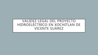 VALIDEZ LEGAL DEL PROYECTO
HIDROELÉCTRICO EN XOCHITLAN DE
VICENTE SUÁREZ
 