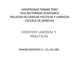 UNIVERSIDAD FERMIN TORO
VICE RECTORADO ACADEMICO
FACULTAD DE CIENCIAS POLITICAS Y JURIDICAS
ESCUELA DE DERECHO
DERECHO LABORAL Y
PRACTICAS
ERIMAR MENDOZA C.I.:21.141.598.
 