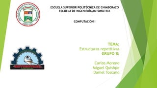 TEMA:
Estructuras repetitivas
GRUPO 8:
Carlos Moreno
Miguel Quishpe
Daniel Toscano
ESCUELA SUPERIOR POLITÉCNICA DE CHIMBORAZO
ESCUELA DE INGENIERÍA AUTOMOTRIZ
COMPUTACIÓN I
 
