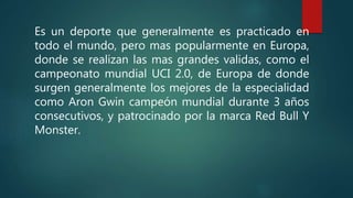 Es un deporte que generalmente es practicado en
todo el mundo, pero mas popularmente en Europa,
donde se realizan las mas grandes validas, como el
campeonato mundial UCI 2.0, de Europa de donde
surgen generalmente los mejores de la especialidad
como Aron Gwin campeón mundial durante 3 años
consecutivos, y patrocinado por la marca Red Bull Y
Monster.
 
