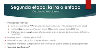 Segunda etapa: la ira o enfado
De cero a Wordpress
 Incapacidad técnica:
 Uy, la nueva versión de PHP me ha cambiado el resultado de 10 funciones y la firma de otras 5
 …esto del Less me suena a chino y mi fichero CSS principal pasa ya de las 200 líneas
 Esta función de Javascript antes me funcionaba y ahora la consola de desarrollador de Firefox se
vuelve loca
 Mantenimiento costoso / Mejora lenta
 Artesanía pura y dura para cualquier mínimo cambio
 Desarrollo monolítico y dependiente del criterio y las buenas prácticas del programador
 “Así no se puede seguir”
 