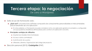Tercera etapa: la negociación
De cero a Wordpress
 Salto al uso de frameworks web:
 ¿Qué son?: una estructura software compuesta de componentes personalizables e intercambiables
para el desarrollo de una aplicación.
 En otras palabras, un framework se puede considerar como una aplicación genérica incompleta y configurable
a la que podemos añadirle las últimas piezas para construir una aplicación concreta.
 Principales ventajas de utilizarlos:
 Arquitectura Modelo-Vista-Controlador
 Acceso a datos centralizado
 Autenticación de usuarios
 Utilidades y librerías. Organización del código del proyecto.
 Elección personal (2012): CodeIgniter (PHP)
 