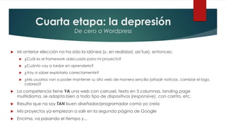 Cuarta etapa: la depresión
De cero a Wordpress
 Mi anterior elección no ha sido la idónea (y, en realidad, así fue), entonces:
 ¿Cuál es el framework adecuado para mi proyecto?
 ¿Cuánto voy a tardar en aprenderlo?
 ¿Voy a saber explotarlo correctamente?
 ¿Mis usuarios van a poder mantener su sitio web de manera sencilla (añadir noticias, cambiar el logo,
colores)?
 La competencia tiene YA una web con carrusel, texto en 3 columnas, landing page
multiidioma, se adapta bien a todo tipo de dispositivos (responsive), con carrito, etc.
 Resulta que no soy TAN buen diseñador/programador como yo creía
 Mis proyectos ya empiezan a salir en la segunda página de Google
 Encima, va pasando el tiempo y...
 