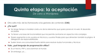 Quinta etapa: la aceptación
De cero a Wordpress
 Otro salto más: de los frameworks a los gestores de contenido (CMS)
 ¿Por qué?
 No tengo tiempo a modelar cada uno de los elementos que quiero poner en mi web  desarrollo
escalable
 Ya tienen una base de funcionalidad que me permite centrarme en aspectos más complejos
 Quiero segmentar a mis usuarios en técnicos y usuarios finales para que alimenten también la página 
delegación de responsabilidades
 Suelen tener una comunidad fuerte detrás para resolver dudas funcionales y técnicas
 Vale, ¿qué lenguaje de programación utilizo?
 Es un hecho, PHP y Java dominan el mundo
 Sin embargo, yo….
 
