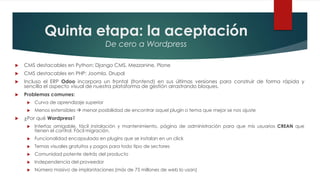 Quinta etapa: la aceptación
De cero a Wordpress
 CMS destacables en Python: Django CMS, Mezzanine, Plone
 CMS destacables en PHP: Joomla, Drupal
 Incluso el ERP Odoo incorpora un frontal (frontend) en sus últimas versiones para construir de forma rápida y
sencilla el aspecto visual de nuestra plataforma de gestión arrastrando bloques.
 Problemas comunes:
 Curva de aprendizaje superior
 Menos extensibles  menor posibilidad de encontrar aquel plugin o tema que mejor se nos ajuste
 ¿Por qué Wordpress?
 Interfaz amigable, fácil instalación y mantenimiento, página de administración para que mis usuarios CREAN que
tienen el control. Fácil migración.
 Funcionalidad encapsulada en plugins que se instalan en un click
 Temas visuales gratuitos y pagos para todo tipo de sectores
 Comunidad potente detrás del producto
 Independencia del proveedor
 Número masivo de implantaciones (más de 75 millones de web lo usan)
 