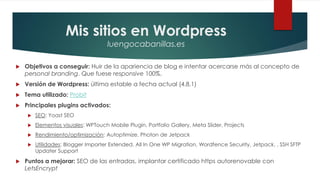 Mis sitios en Wordpress
luengocabanillas.es
 Objetivos a conseguir: Huir de la apariencia de blog e intentar acercarse más al concepto de
personal branding. Que fuese responsive 100%.
 Versión de Wordpress: última estable a fecha actual (4.8.1)
 Tema utilizado: Probit
 Principales plugins activados:
 SEO: Yoast SEO
 Elementos visuales: WPTouch Mobile Plugin, Portfolio Gallery, Meta Slider, Projects
 Rendimiento/optimización: Autoptimize, Photon de Jetpack
 Utilidades: Blogger Importer Extended, All In One WP Migration, Wordfence Security, Jetpack, , SSH SFTP
Updater Support
 Puntos a mejorar: SEO de las entradas, implantar certificado https autorenovable con
LetsEncrypt
 