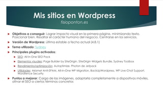 Mis sitios en Wordpress
fisioponton.es
 Objetivos a conseguir: Lograr impacto visual en la primera página, minimizando texto.
Posicionar bien. Resaltar el carácter humano del negocio. Centrarse en los servicios.
 Versión de Wordpress: última estable a fecha actual (4.8.1)
 Tema utilizado: Sydney
 Principales plugins activados:
 SEO: All In One SEO Pack
 Elementos visuales: Page Builder by SiteOrigin, SiteOrigin Widgets Bundle, Sydney Toolbox
 Rendimiento/optimización: Autoptimize, Photon de Jetpack
 Utilidades: Akismet Anti-SPAM, All-in-One WP Migration, BackUpWordpress, WP Live Chat Support,
Wordfence Security
 Puntos a mejorar: Carga de las imágenes, adaptarla completamente a dispositivos móviles,
afinar el SEO a ciertos términos concretos
 