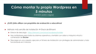 Cómo montar tu propio Wordpress en
5 minutos
(versión para vagos)
 ¡OJO! ¡Sólo utilizar con propósitos de evaluación o educativos!
 Método más sencillo de instalación  Stack de Bitnami
 Enlace de descarga: https://bitnami.com/stack/wordpress/installer
 Hay instaladores para todos los sistemas operativos y también con sabor a máquina virtual o
contenedor de Docker
 Descargar en una carpeta, ejecutar un fichero de instalación con privilegios de administrador y todo
funcionando en 5 minutos
 