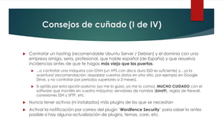 Consejos de cuñado (I de IV)
 Contratar un hosting (recomendable Ubuntu Server / Debian) y el dominio con una
empresa amiga, seria, profesional, que hable español (de España) y que resuelva
incidencias antes de que te hagas más viejo que las puertas.
 ...o contratar una máquina con OVH (un VPS con disco duro SSD es suficiente) y…¡a la
aventura! (recomendación: respaldar vuestros datos en otro sitio, por ejemplo en Google
Drive, y no contratar por periodos superiores a 3 meses).
 Si optáis por esta opción palomo (yo me lo guiso, yo me lo como), MUCHO CUIDADO con el
software que montéis en vuestra máquina: servidores de nombre (bind9), reglas de firewall,
conexiones SSH y SFTP, etc.
 Nunca tener activos (ni instalados) más plugins de los que se necesitan
 Activar la notificación por correo del plugin ‘Wordfence Security’ para saber lo antes
posible si hay alguna actualización de plugins, temas, core, etc.
 
