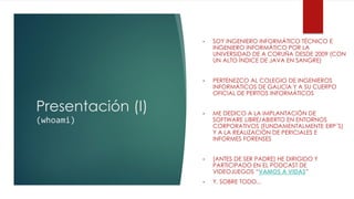 Presentación (I)
(whoami)
• SOY INGENIERO INFORMÁTICO TÉCNICO E
INGENIERO INFORMÁTICO POR LA
UNIVERSIDAD DE A CORUÑA DESDE 2009 (CON
UN ALTO ÍNDICE DE JAVA EN SANGRE)
• PERTENEZCO AL COLEGIO DE INGENIEROS
INFORMÁTICOS DE GALICIA Y A SU CUERPO
OFICIAL DE PERITOS INFORMÁTICOS
• ME DEDICO A LA IMPLANTACIÓN DE
SOFTWARE LIBRE/ABIERTO EN ENTORNOS
CORPORATIVOS (FUNDAMENTALMENTE ERP´S)
Y A LA REALIZACIÓN DE PERICIALES E
INFORMES FORENSES
• [ANTES DE SER PADRE] HE DIRIGIDO Y
PARTICIPADO EN EL PODCAST DE
VIDEOJUEGOS “VAMOS A VIDAS”
• Y, SOBRE TODO...
 