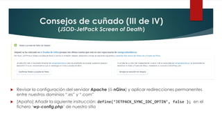 Consejos de cuñado (III de IV)
(JSOD-JetPack Screen of Death)
 Revisar la configuración del servidor Apache (ó nGinx) y aplicar redirecciones permanentes
entre nuestros dominios “.es” y “.com”
 [Apaño] Añadir la siguiente instrucción: define(‘JETPACK_SYNC_IDC_OPTIN’, false ); en el
fichero ‘wp-config.php’ de nuestro sitio
 