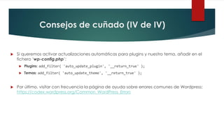 Consejos de cuñado (IV de IV)
 Si queremos activar actualizaciones automáticas para plugins y nuestro tema, añadir en el
fichero ‘wp-config.php’:
 Plugins: add_filter( 'auto_update_plugin', '__return_true' );
 Temas: add_filter( 'auto_update_theme', '__return_true' );
 Por último, visitar con frecuencia la página de ayuda sobre errores comunes de Wordpress:
https://codex.wordpress.org/Common_WordPress_Errors
 