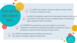 Pues aquí les
dejo algunas
ideas…
En el DESARROLLO: para evidenciar su proceso de trabajo se crea de manera
independiente un documento en donde ellos desarrollan las actividades, par luego ser
revisadas por el maestro sin tener que llevarse las hojas en físico.
En un INICIO: para compartir con ellos una carpeta o un video con todos
los recursos a utilizarse en la clase.
En el INICIO: formulándoles a todos la misma interrogantes, después hacerles que en
un documento en drive ponga cada uno su respuesta y poder ser proyectadas para
llegar conjuntamente todos a una solución.
En un PROCESO: dejandoles ejercicios en tiempo real sin hacer que
ellos copien y se distraigan y salgan de la concentración.
 
