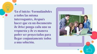 En el inicio: Formulándoles
a todos las misma
interrogantes, después
hacer que en un documento
de drive ponga cada uno su
respuesta y de es manera
poder ser proyectadas para
llegar conjuntamente todos
a una solución.
 