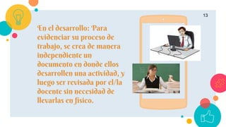 13
En el desarrollo: Para
evidenciar su proceso de
trabajo, se crea de manera
independiente un
documento en donde ellos
desarrollen una actividad, y
luego ser revisada por el/la
docente sin necesidad de
llevarlas en físico.
 