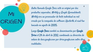 Antes llamado Google Docs este se originó por dos
productos separados, Writely y Google Spreadsheets.
Writely era un procesador de texto individual en red
creado por la compañía de software Upstartle, el cual fue
lanzado en agosto de 2005.
Luego Google Docs cambió su denominación por Google
Drive el 24 de abril de 2012, cambiando su dirección de
enlace de docs.google.com por drive.google.com entre otras
cualidades.
4
MI
ORIGEN
 