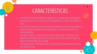 6
CARACTERÍSTICAS
1. El servicio de almacenamiento basado en la nube puede almacenar
15GB (hasta hace poco eran 5GB) de documentos, fotos, PDFs, videos y
otros.
2. Los usuarios pueden actualizar sus capacidades de almacenamiento a
25GB de espacio pagando $2.49 mensuales o a 100GB por $4.99 y así
sucesivamente.
3. Hay discos para PC y MAC que se pueden descargar y permiten a los
usuarios almacenar ítems en su escritorio al mismo tiempo que los
tienen sincronizados en la nube.
4. hay aplicaciones similares para los usuarios de dispositivos móviles
con Android o iOS.
 