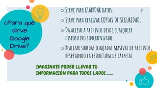 ¿Para qué
sirve
Google
Drive?
○ Sirve para GUARDAR datos.
○ Sirve para realizar COPIAS DE SEGURIDAD.
○ Da acceso a archivos desde cualquier
dispositivo sincronizado.
○ Realizar subidas o bajadas masivas de archivos,
respetando la estructura de carpetas
7
IMAGÍNATE PODER LLEVAR TU
INFORMACIÓN PARA TODOS LADOS…….
 