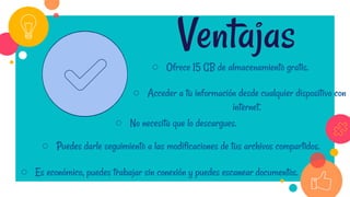 ○ Ofrece 15 GB de almacenamiento gratis.
Ventajas
○ Acceder a tu información desde cualquier dispositivo con
internet.
○ No necesita que lo descargues.
○ Puedes darle seguimiento a las modificaciones de tus archivos compartidos.
○ Es económico, puedes trabajar sin conexión y puedes escanear documentos.
 