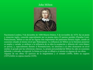 John Milton
Nacimiento:Londres, 9 de diciembre de 1608-Muerte:ibídem, 8 de noviembre de 1674, fue un poeta
y ensayista inglés, conocido especialmente por su poema épico El paraíso perdido (Paradise Lost).
Poéticamente, Milton es una de las figuras más importantes del panorama literario inglés, siendo en
ocasiones situado al mismo nivel que Shakespeare. La influencia de Milton en la literatura posterior
es amplia y variada: se atribuye a la influencia de su obra la aceptación y difusión del verso blanco
en poesía, y, especialmente durante el Romanticismo, las alusiones a su obra alcanzaron un nivel
similar al gozado por las referencias clásicas. La propia personalidad de Milton ha sido en ocasiones
debatida y criticada, en especial, la forma en la que se dibujó a sí mismo en algunas de sus obras.
Algunas de sus obras: El ejercicio de la magistratura y el reinado (1649), Sobre su ceguera
(1655),Sobre su esposa muerta (1658).
 