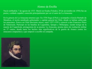 Alonso de Ercilla
Nació enMadrid, 7 de agosto de 1533 -Murió en Ocaña (Toledo), 29 de noviembre de 1594) fue un
poeta y soldado español, conocido principalmente por ser el autor de La Araucana.
En la génesis de La Araucana tenemos que: En 1556 llega al Perú y acompaña a García Hurtado de
Mendoza, el recién nombrado gobernador y capitán general de Chile, donde se habían sublevado
los araucanos. Estuvo en Chile diecisiete meses, entre 1557-1559 y conoció a don Francisco Pérez
de Valenzuela. Participó en las batallas de Lagunillas, Quiapo y Millarapue, siendo testigo de la
muerte de Caupolicán, protagonista de su poema: La Araucana, poema épico de exaltación militar
en 37 cantos, donde narra los hechos más significativos de la guerra de Arauco contra los
araucanos (mapuches) y que empezó a escribir en campaña.
 