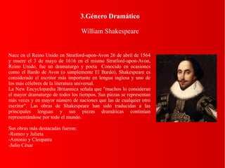 3.Género Dramático
William Shakespeare
Nace en el Reino Unido en Stratford-upon-Avon 26 de abril de 1564
y muere el 3 de mayo de 1616 en el mismo Stratford-upon-Avon,
Reino Unido, fue un dramaturgo y poeta Conocido en ocasiones
como el Bardo de Avon (o simplemente El Bardo), Shakespeare es
considerado el escritor más importante en lengua inglesa y uno de
los más célebres de la literatura universal.
La New Encyclopædia Britannica señala que "muchos lo consideran
el mayor dramaturgo de todos los tiempos. Sus piezas se representan
más veces y en mayor número de naciones que las de cualquier otro
escritor". Las obras de Shakespeare han sido traducidas a las
principales lenguas y sus piezas dramáticas continúan
representándose por todo el mundo.
Sus obras más destacadas fueron:
-Romeo y Julieta
-Antonio y Cleopatra
-Julio César
 