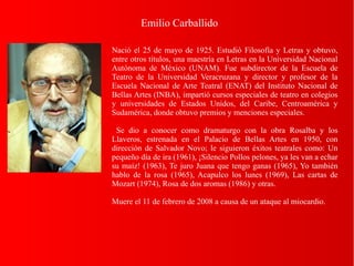 Emilio Carballido
Nació el 25 de mayo de 1925. Estudió Filosofía y Letras y obtuvo,
entre otros títulos, una maestría en Letras en la Universidad Nacional
Autónoma de México (UNAM). Fue subdirector de la Escuela de
Teatro de la Universidad Veracruzana y director y profesor de la
Escuela Nacional de Arte Teatral (ENAT) del Instituto Nacional de
Bellas Artes (INBA), impartió cursos especiales de teatro en colegios
y universidades de Estados Unidos, del Caribe, Centroamérica y
Sudamérica, donde obtuvo premios y menciones especiales.
Se dio a conocer como dramaturgo con la obra Rosalba y los
Llaveros, estrenada en el Palacio de Bellas Artes en 1950, con
dirección de Salvador Novo; le siguieron éxitos teatrales como: Un
pequeño día de ira (1961), ¡Silencio Pollos pelones, ya les van a echar
su maíz! (1963), Te juro Juana que tengo ganas (1965), Yo también
hablo de la rosa (1965), Acapulco los lunes (1969), Las cartas de
Mozart (1974), Rosa de dos aromas (1986) y otras.
Muere el 11 de febrero de 2008 a causa de un ataque al miocardio.
 