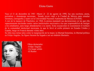 Elena Garro
Nace el 11 de diciembre de 1901 -Muere el 22 de agosto de 1998, fue una escritora, poeta,
periodista y dramaturga mexicana. Siendo joven viajó a la Ciudad de México para estudiar
literatura, coreografía y teatro en la Universidad Nacional Autónoma de México (UNAM).
A raíz de la masacre de Tlatelolco, en 1968, la prensa manipuló sus declaraciones en las que ella
supuestamente declaraba contra varios intelectuales mexicanos a los que responsabilizó de instigar
a los estudiantes, para luego abandonarlos a su suerte. Estas acusaciones le ocasionaron el rechazo
de la comunidad intelectual mexicana, lo que le llevó al exilio primero en Estados Unidos y
España, luego en Francia durante veinte años.
Su obra toca temas tales como la marginación de la mujer, la libertad femenina, la libertad política
en Felipe Ángeles. Su figura literaria ha llegado a ser un símbolo libertario.
Obras destacadas:
-Felipe Ángeles
-Un hogar sólido
-El Rastro
 