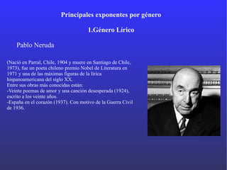 Principales exponentes por género
1.Género Lírico
Pablo Neruda
(Nació en Parral, Chile, 1904 y muere en Santiago de Chile,
1973), fue un poeta chileno premio Nobel de Literatura en
1971 y una de las máximas figuras de la lírica
hispanoamericana del siglo XX.
Entre sus obras más conocidas están:
-Veinte poemas de amor y una canción desesperada (1924),
escrito a los veinte años.
-España en el corazón (1937). Con motivo de la Guerra Civil
de 1936.
 