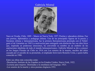 Gabriela Mistral
Nace en Vicuña, Chile, 1889 – Muere en Nueva York, 1957, Poetisa y educadora chilena. Fue
una poetisa, diplomática y pedagoga chilena. Una de las principales figuras de la poesía y
literatura chilena y latinoamericana, fue la primera iberoamericana premiada con el Nobel:​
ganó el de Literatura en 1945.La motivación para entregarle esta distinción fue «su obra lírica
que, inspirada en poderosas emociones, ha convertido su nombre en un símbolo de las
aspiraciones idealistas de todo el mundo latinoamericano». Gabriela Mistral se dio a conocer
en los Juegos Florales de Chile en 1914 con Los sonetos de la muerte, nacidos del dolor
causado por el suicidio de su prometido, el empleado ferroviario Romelio Ureta, a quien había
conocido en 1906.
Entre sus obras más conocidas están:
-Desolación, Instituto de las Españas en los Estados Unidos, Nueva York, 1922.
-Lecturas para mujeres. Destinadas a la enseñanza del lenguaje, 1923.
-Los sonetos de la muerte y otros poemas elegíacos.1952.
 