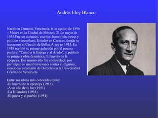 Andrés Eloy Blanco
Nació en Cumaná, Venezuela, 6 de agosto de 1896
– Muere en la Ciudad de México, 21 de mayo de
1955.Fue un abogado, escritor, humorista, poeta y
político venezolano. Estudió en Caracas, donde se
incorporó al Círculo de Bellas Artes en 1913. En
1918 recibió su primer galardón por el poema
pastoral "Canto a la Espiga y al Arado", y publicó
su primera obra dramática, El huerto de la
epopeya. Ese mismo año fue encarcelado por
participar en manifestaciones contra el régimen,
siendo ya estudiante de Derecho en la Universidad
Central de Venezuela.
Entre sus obras más conocidas están:
-El huerto de la epopeya (1918)
-A un año de tu luz (1951)
-La Hilandera (1954)
-El poeta y el pueblo (1954)
 