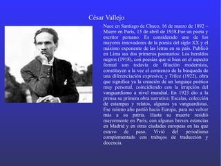 César Vallejo
Nace en Santiago de Chuco, 16 de marzo de 1892 –
Muere en París, 15 de abril de 1938.Fue un poeta y
escritor peruano. Es considerado uno de los
mayores innovadores de la poesía del siglo XX y el
máximo exponente de las letras en su país. Publicó
en Lima sus dos primeros poemarios: Los heraldos
negros (1918), con poesías que si bien en el aspecto
formal son todavía de filiación modernista,
constituyen a la vez el comienzo de la búsqueda de
una diferenciación expresiva; y Trilce (1922), obra
que significa ya la creación de un lenguaje poético
muy personal, coincidiendo con la irrupción del
vanguardismo a nivel mundial. En 1923 dio a la
prensa su primera obra narrativa: Escalas, colección
de estampas y relatos, algunos ya vanguardistas.
Ese mismo año partió hacia Europa, para no volver
más a su patria. Hasta su muerte residió
mayormente en París, con algunas breves estancias
en Madrid y en otras ciudades europeas en las que
estuvo de paso. Vivió del periodismo
complementado con trabajos de traducción y
docencia.
 