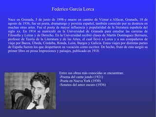 Federico García Lorca
Nace en Granada, 5 de junio de 1898-y muere en camino de Víznar a Alfacar, Granada, 18 de
agosto de 1936, fue un poeta, dramaturgo y prosista español, también conocido por su destreza en
muchas otras artes. Fue el poeta de mayor influencia y popularidad de la literatura española del
siglo xx. En 1914 se matriculó en la Universidad de Granada para estudiar las carreras de
Filosofía y Letras y de Derecho. En la Universidad recibió clases de Martín Domínguez Berrueta,
profesor de Teoría de la Literatura y de las Artes, el cual llevó a Lorca y a sus compañeros de
viaje por Baeza, Úbeda, Córdoba, Ronda, León, Burgos y Galicia. Estos viajes por distintas partes
de España fueron los que despertaron su vocación como escritor. De hecho, fruto de esto surgió su
primer libro en prosa Impresiones y paisajes, publicado en 1918.
Entre sus obras más conocidas se encuentran:
-Poema del cante jondo (1921)
-Poeta en Nueva York (1930)
-Sonetos del amor oscuro (1936)
 
