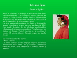 2.Género Épico
Dante Alighieri
Nació en Florencia, 29 de mayo de 1265-Murió en Rávena,
14 de septiembre de 1321,fue un poeta italiano, conocido por
escribir la Divina comedia, una de las obras fundamentales
de la transición del pensamiento medieval al renacentista y
una de las cumbres de la literatura universal.
La fecha exacta del nacimiento de Dante es desconocida,
aunque generalmente se cree que está alrededor de 1265.
Esto puede deducirse de las alusiones autobiográficas
reflejadas en la Vita nuova. Apodado «el Poeta Supremo» (en
italiano «il Sommo Poeta»), también se le considera el
«padre del idioma italiano» (llamado volgare en aquella
época).
Sus obras más conocidas fueron:
-Divina comedia:
La Divina comedia es una epopeya alegórica en tercetos
encadenados escrita entre 1304 y su muerte, considerada
como una de las obras maestras de la literatura italiana y
mundial.
 